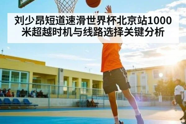 刘少昂短道速滑世界杯北京站1000米超越时机与线路选择关键分析
